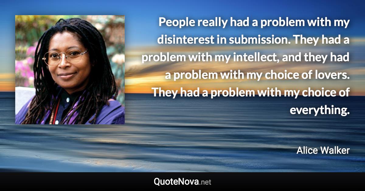 People really had a problem with my disinterest in submission. They had a problem with my intellect, and they had a problem with my choice of lovers. They had a problem with my choice of everything. - Alice Walker quote