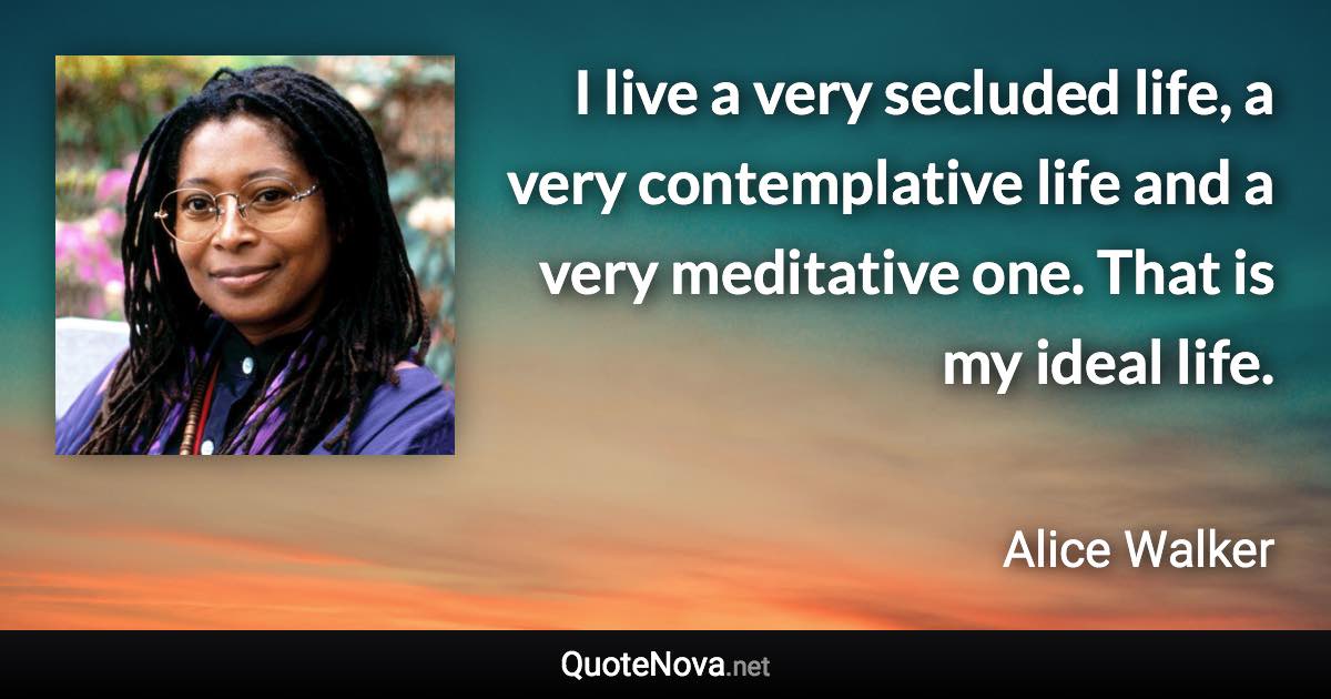 I live a very secluded life, a very contemplative life and a very meditative one. That is my ideal life. - Alice Walker quote