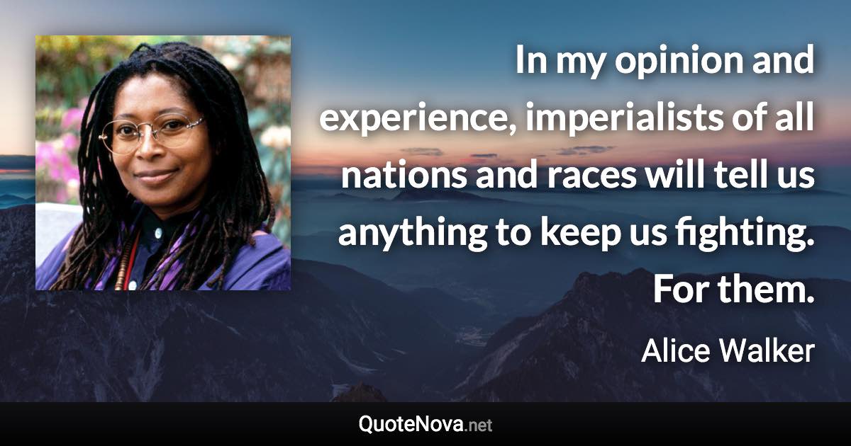 In my opinion and experience, imperialists of all nations and races will tell us anything to keep us fighting. For them. - Alice Walker quote