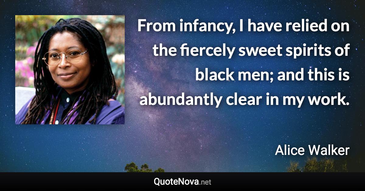 From infancy, I have relied on the fiercely sweet spirits of black men; and this is abundantly clear in my work. - Alice Walker quote