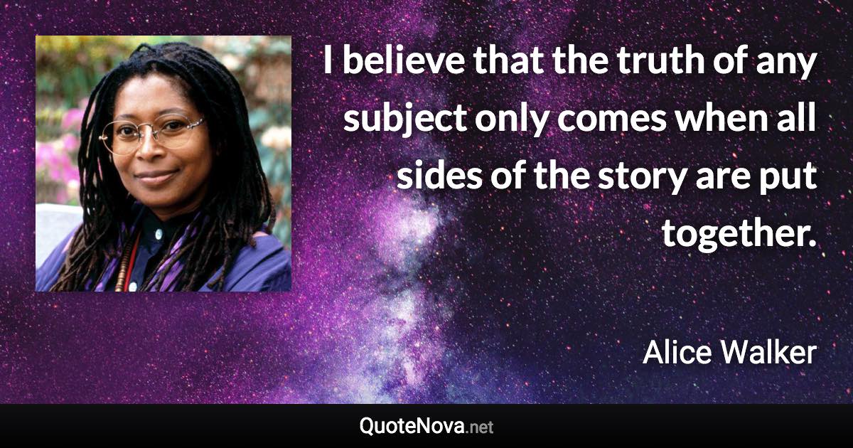 I believe that the truth of any subject only comes when all sides of the story are put together. - Alice Walker quote