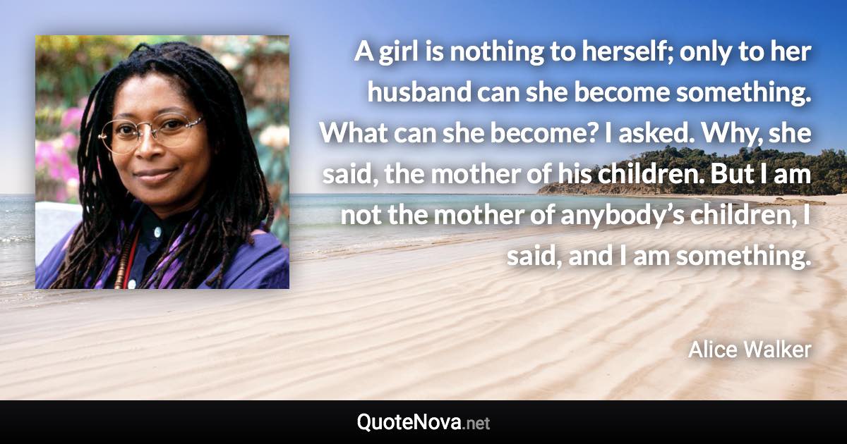 A girl is nothing to herself; only to her husband can she become something. What can she become? I asked. Why, she said, the mother of his children. But I am not the mother of anybody’s children, I said, and I am something. - Alice Walker quote