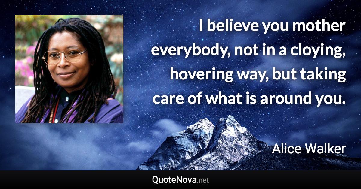 I believe you mother everybody, not in a cloying, hovering way, but taking care of what is around you. - Alice Walker quote