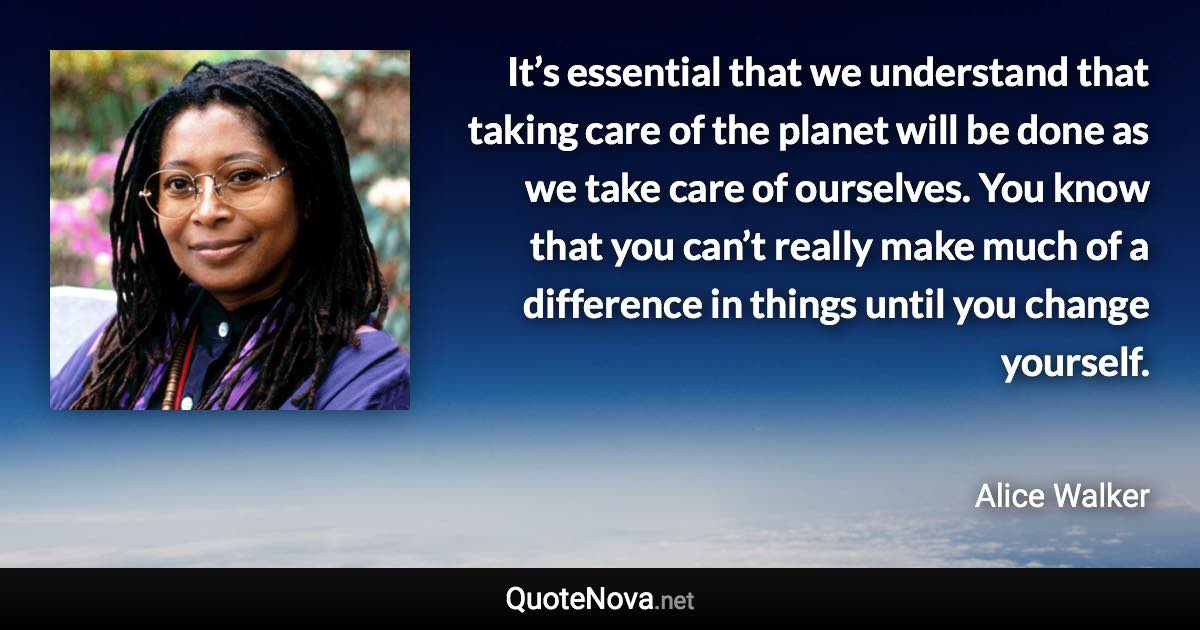 It’s essential that we understand that taking care of the planet will be done as we take care of ourselves. You know that you can’t really make much of a difference in things until you change yourself. - Alice Walker quote