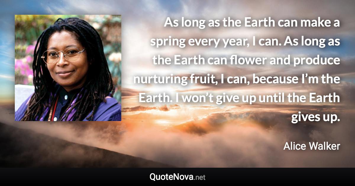 As long as the Earth can make a spring every year, I can. As long as the Earth can flower and produce nurturing fruit, I can, because I’m the Earth. I won’t give up until the Earth gives up. - Alice Walker quote