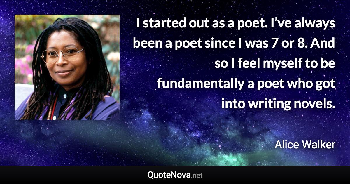 I started out as a poet. I’ve always been a poet since I was 7 or 8. And so I feel myself to be fundamentally a poet who got into writing novels. - Alice Walker quote