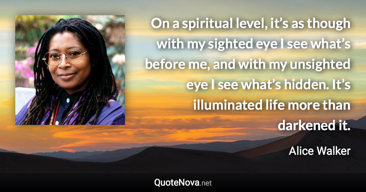 On a spiritual level, it’s as though with my sighted eye I see what’s before me, and with my unsighted eye I see what’s hidden. It’s illuminated life more than darkened it. - Alice Walker quote