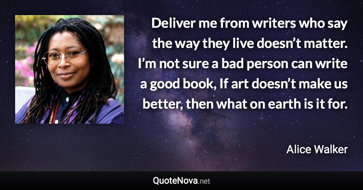 Deliver me from writers who say the way they live doesn’t matter. I’m not sure a bad person can write a good book, If art doesn’t make us better, then what on earth is it for. - Alice Walker quote