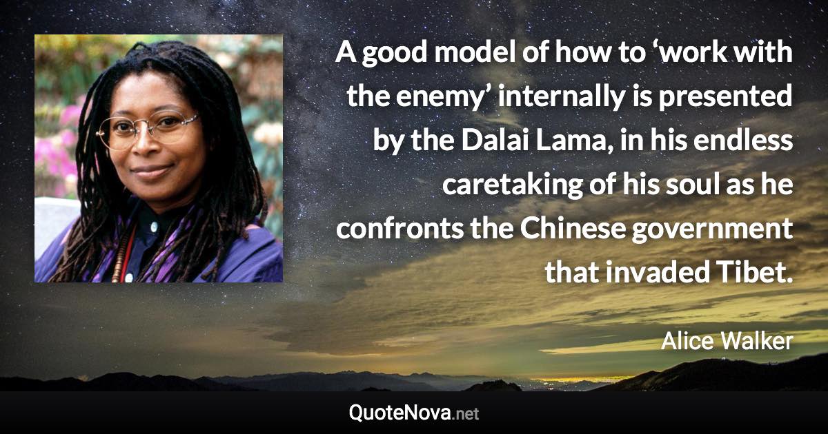 A good model of how to ‘work with the enemy’ internally is presented by the Dalai Lama, in his endless caretaking of his soul as he confronts the Chinese government that invaded Tibet. - Alice Walker quote