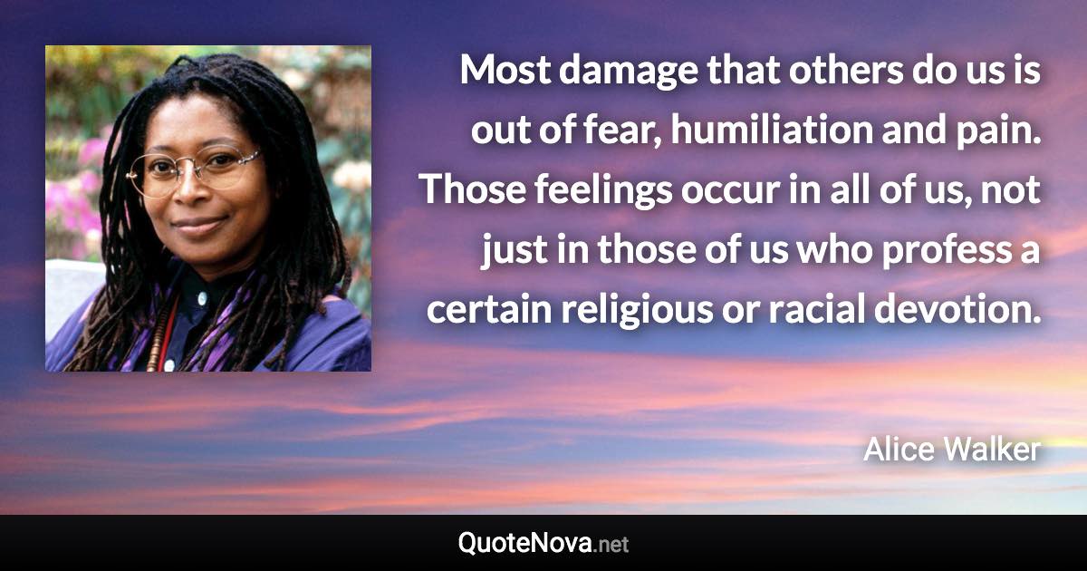 Most damage that others do us is out of fear, humiliation and pain. Those feelings occur in all of us, not just in those of us who profess a certain religious or racial devotion. - Alice Walker quote