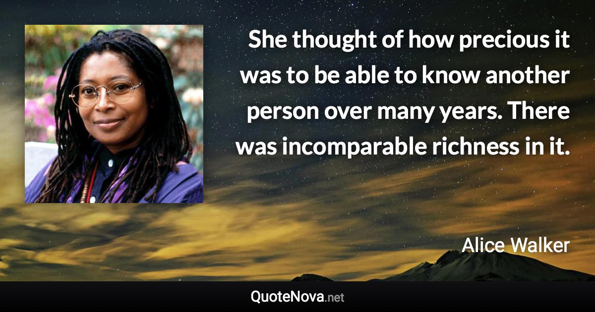 She thought of how precious it was to be able to know another person over many years. There was incomparable richness in it. - Alice Walker quote