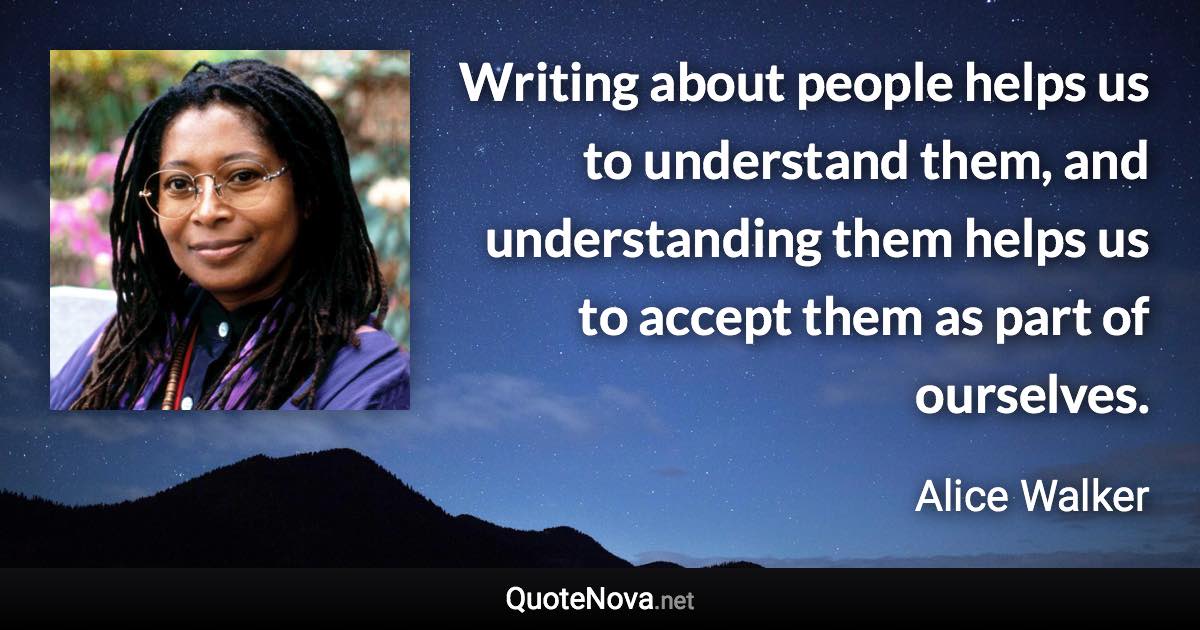 Writing about people helps us to understand them, and understanding them helps us to accept them as part of ourselves. - Alice Walker quote