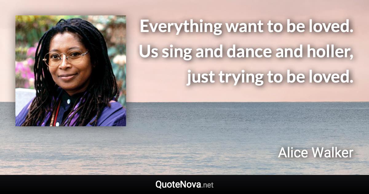 Everything want to be loved. Us sing and dance and holler, just trying to be loved. - Alice Walker quote