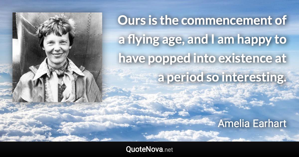 Ours is the commencement of a flying age, and I am happy to have popped into existence at a period so interesting. - Amelia Earhart quote