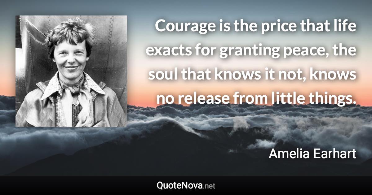 Courage is the price that life exacts for granting peace, the soul that knows it not, knows no release from little things. - Amelia Earhart quote