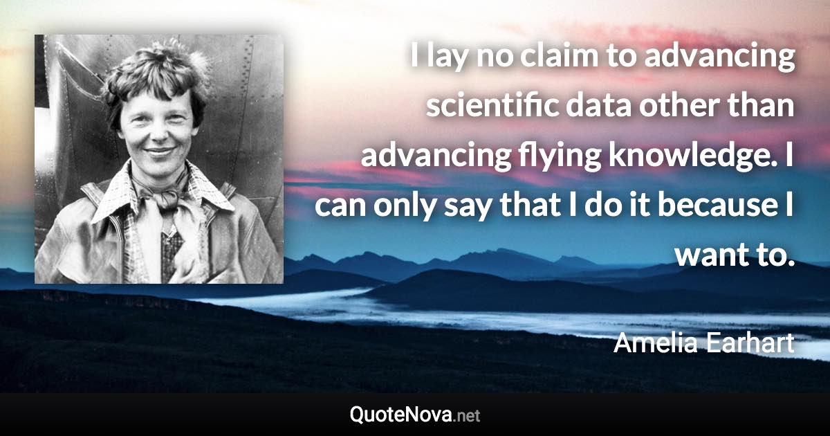 I lay no claim to advancing scientific data other than advancing flying knowledge. I can only say that I do it because I want to. - Amelia Earhart quote