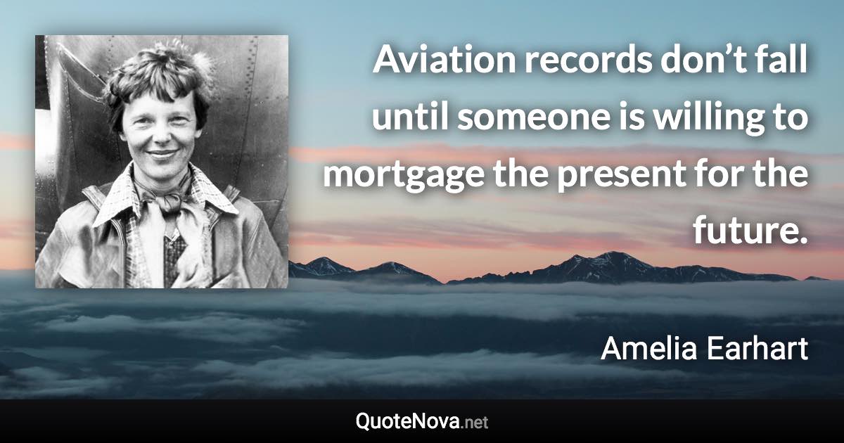 Aviation records don’t fall until someone is willing to mortgage the present for the future. - Amelia Earhart quote