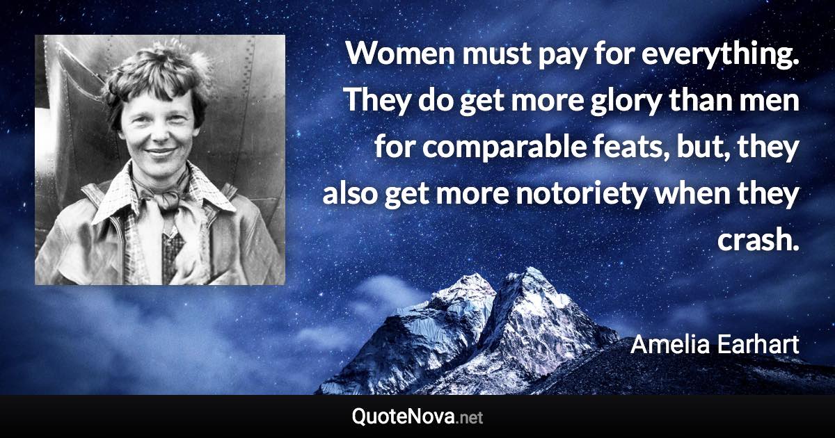 Women must pay for everything. They do get more glory than men for comparable feats, but, they also get more notoriety when they crash. - Amelia Earhart quote