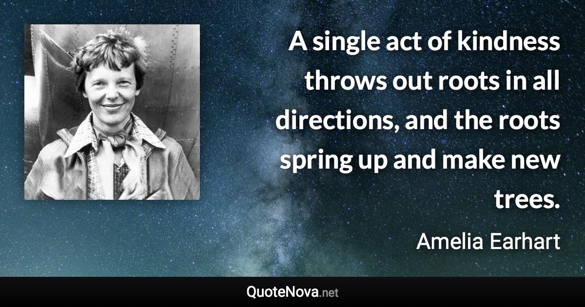 A single act of kindness throws out roots in all directions, and the roots spring up and make new trees. - Amelia Earhart quote