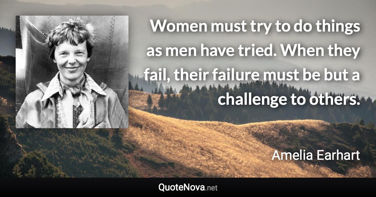 Women must try to do things as men have tried. When they fail, their failure must be but a challenge to others. - Amelia Earhart quote