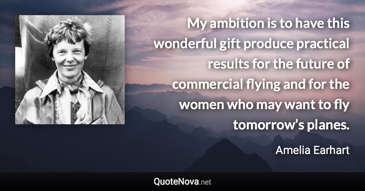 My ambition is to have this wonderful gift produce practical results for the future of commercial flying and for the women who may want to fly tomorrow’s planes. - Amelia Earhart quote