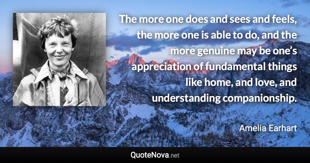 The more one does and sees and feels, the more one is able to do, and the more genuine may be one’s appreciation of fundamental things like home, and love, and understanding companionship. - Amelia Earhart quote