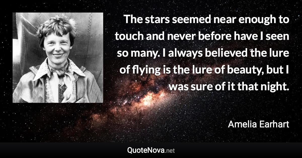 The stars seemed near enough to touch and never before have I seen so many. I always believed the lure of flying is the lure of beauty, but I was sure of it that night. - Amelia Earhart quote