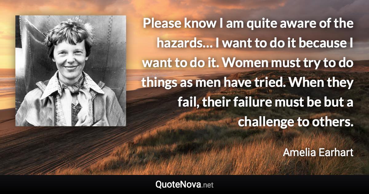 Please know I am quite aware of the hazards… I want to do it because I want to do it. Women must try to do things as men have tried. When they fail, their failure must be but a challenge to others. - Amelia Earhart quote