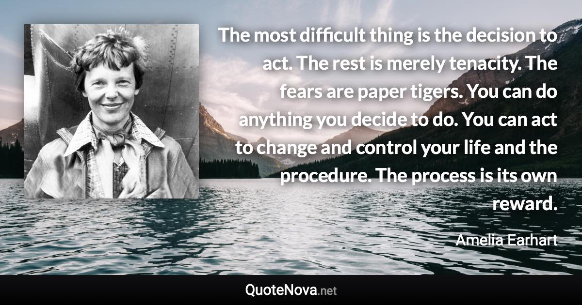 The most difficult thing is the decision to act. The rest is merely tenacity. The fears are paper tigers. You can do anything you decide to do. You can act to change and control your life and the procedure. The process is its own reward. - Amelia Earhart quote