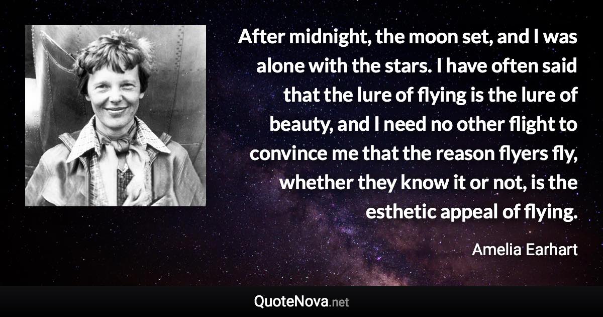After midnight, the moon set, and I was alone with the stars. I have often said that the lure of flying is the lure of beauty, and I need no other flight to convince me that the reason flyers fly, whether they know it or not, is the esthetic appeal of flying. - Amelia Earhart quote