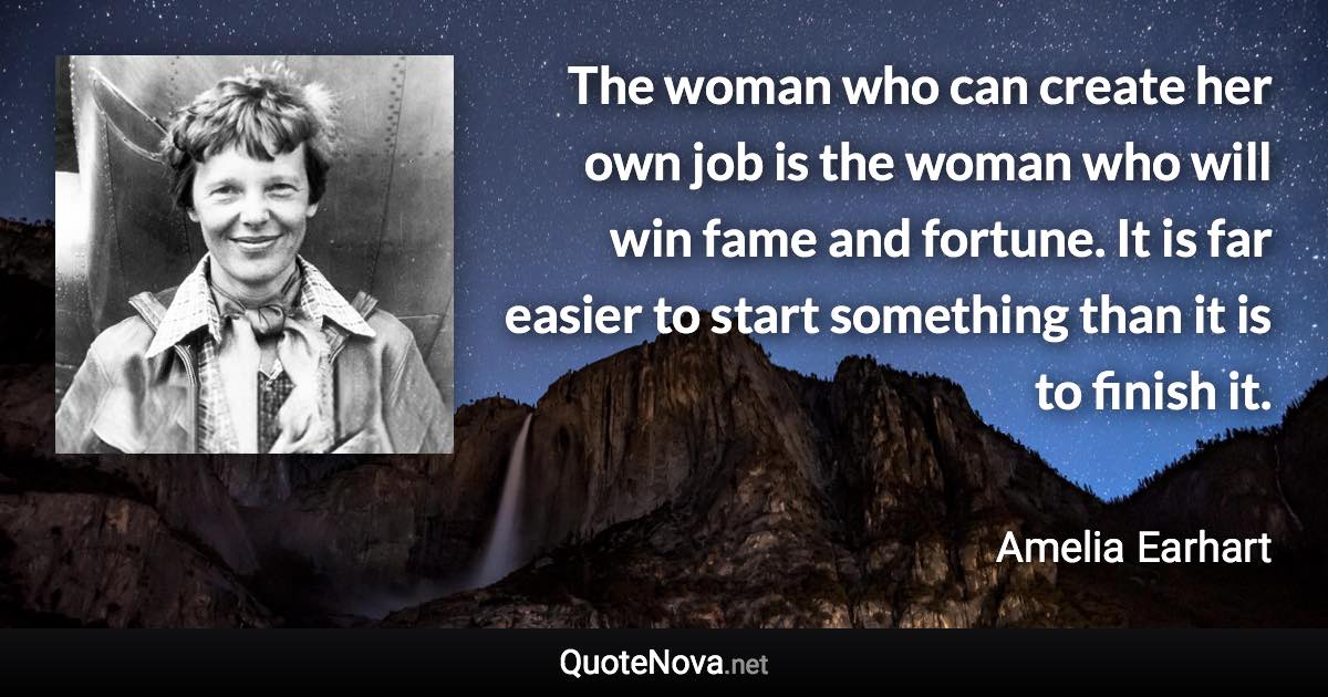 The woman who can create her own job is the woman who will win fame and fortune. It is far easier to start something than it is to finish it. - Amelia Earhart quote