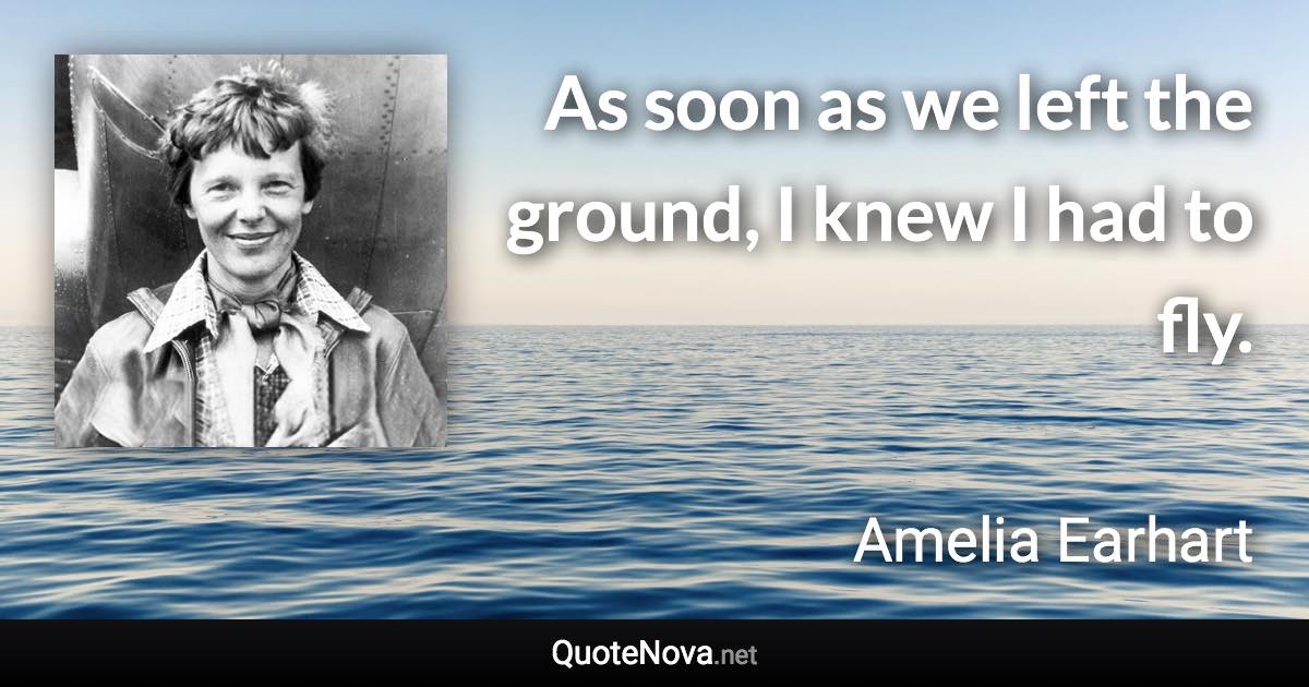 As soon as we left the ground, I knew I had to fly. - Amelia Earhart quote