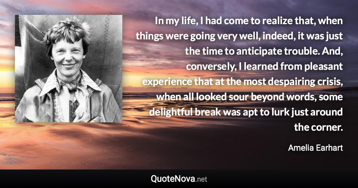 In my life, I had come to realize that, when things were going very well, indeed, it was just the time to anticipate trouble. And, conversely, I learned from pleasant experience that at the most despairing crisis, when all looked sour beyond words, some delightful break was apt to lurk just around the corner. - Amelia Earhart quote