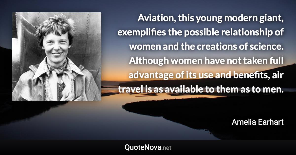 Aviation, this young modern giant, exemplifies the possible relationship of women and the creations of science. Although women have not taken full advantage of its use and benefits, air travel is as available to them as to men. - Amelia Earhart quote