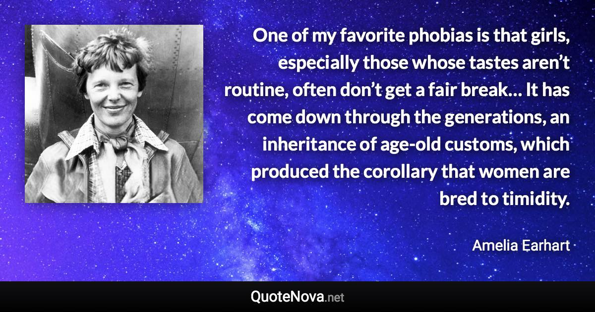 One of my favorite phobias is that girls, especially those whose tastes aren’t routine, often don’t get a fair break… It has come down through the generations, an inheritance of age-old customs, which produced the corollary that women are bred to timidity. - Amelia Earhart quote