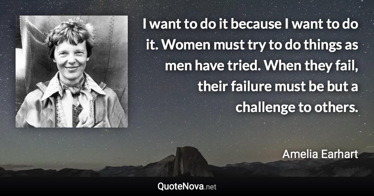 I want to do it because I want to do it. Women must try to do things as men have tried. When they fail, their failure must be but a challenge to others. - Amelia Earhart quote