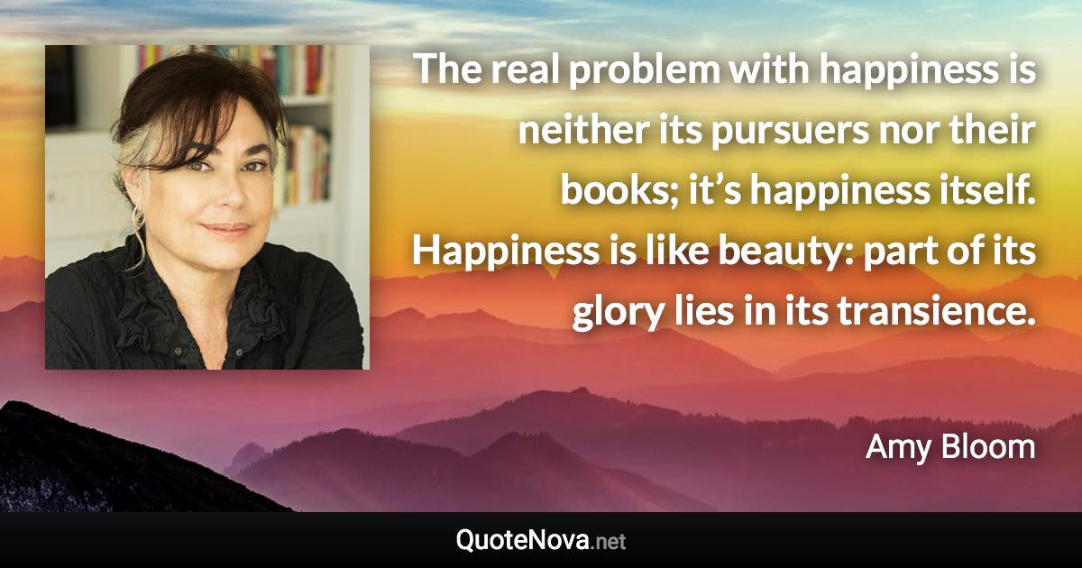 The real problem with happiness is neither its pursuers nor their books; it’s happiness itself. Happiness is like beauty: part of its glory lies in its transience. - Amy Bloom quote