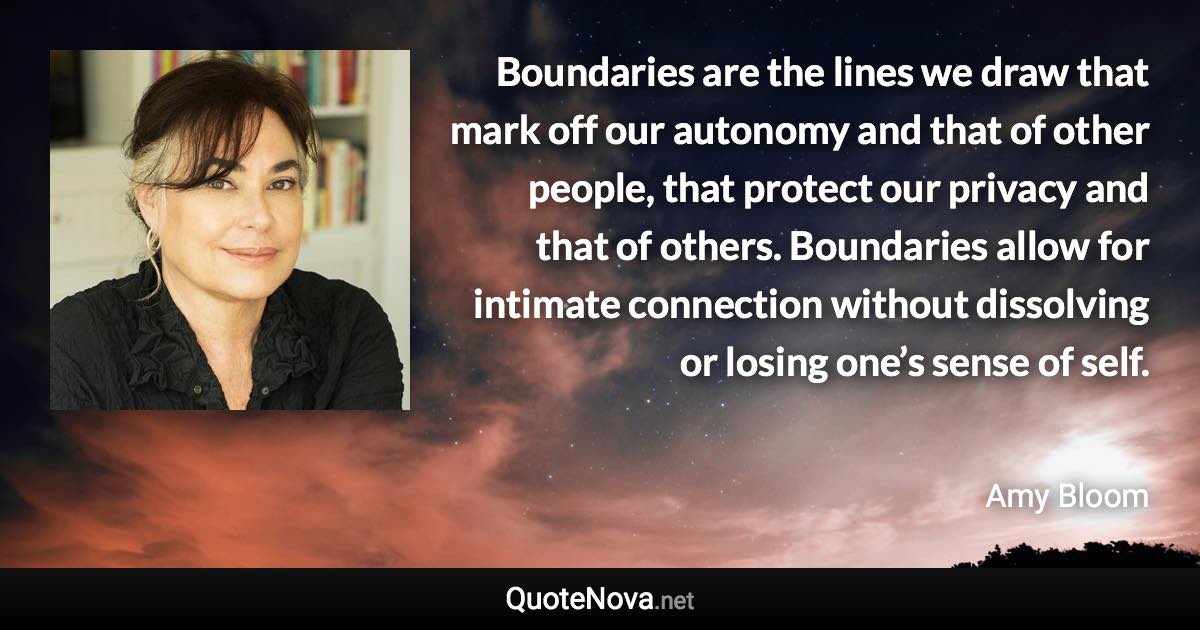 Boundaries are the lines we draw that mark off our autonomy and that of other people, that protect our privacy and that of others. Boundaries allow for intimate connection without dissolving or losing one’s sense of self. - Amy Bloom quote