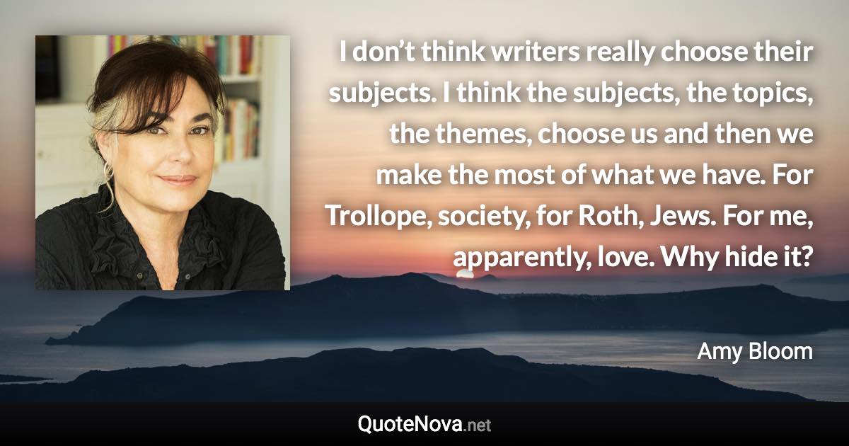 I don’t think writers really choose their subjects. I think the subjects, the topics, the themes, choose us and then we make the most of what we have. For Trollope, society, for Roth, Jews. For me, apparently, love. Why hide it? - Amy Bloom quote