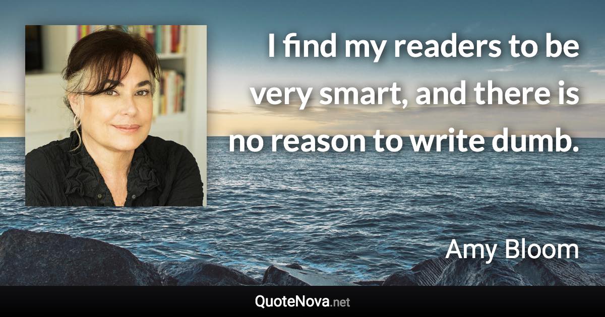 I find my readers to be very smart, and there is no reason to write dumb. - Amy Bloom quote