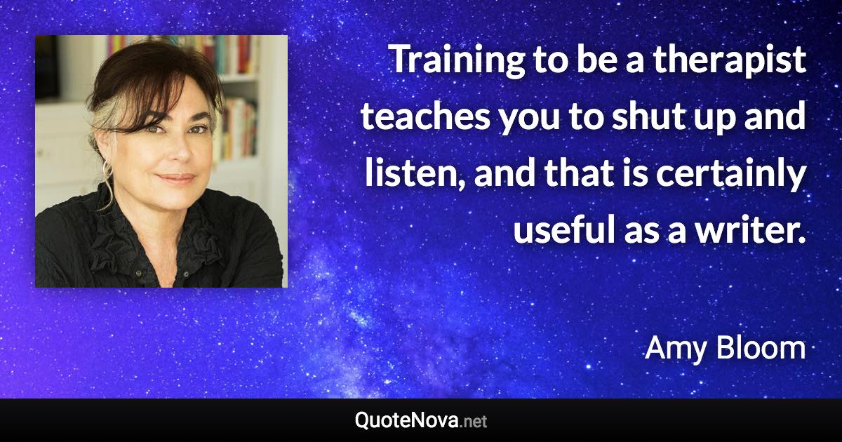 Training to be a therapist teaches you to shut up and listen, and that is certainly useful as a writer. - Amy Bloom quote