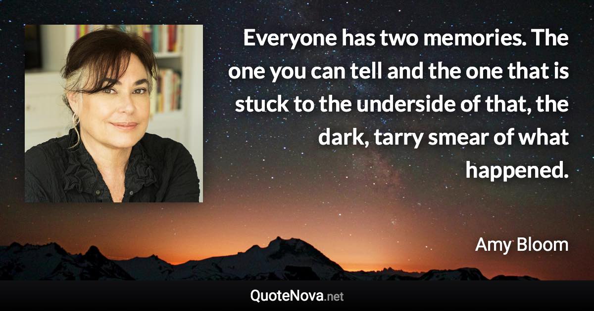 Everyone has two memories. The one you can tell and the one that is stuck to the underside of that, the dark, tarry smear of what happened. - Amy Bloom quote