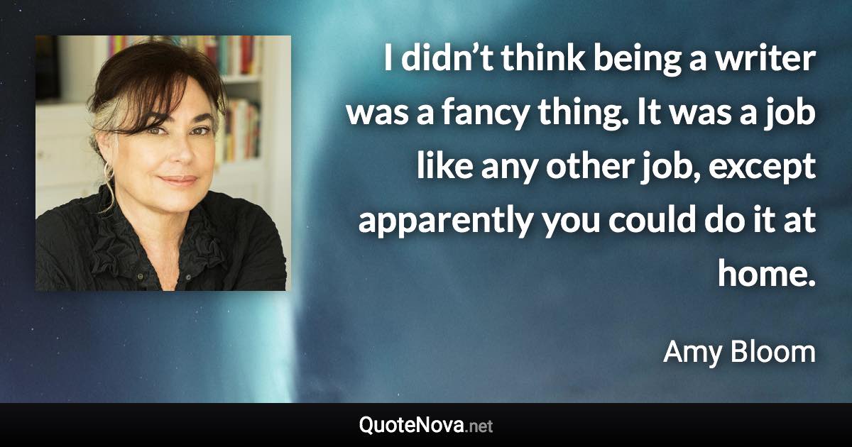 I didn’t think being a writer was a fancy thing. It was a job like any other job, except apparently you could do it at home. - Amy Bloom quote