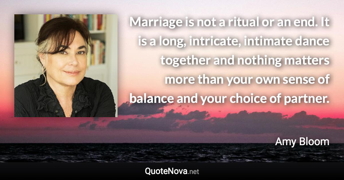 Marriage is not a ritual or an end. It is a long, intricate, intimate dance together and nothing matters more than your own sense of balance and your choice of partner. - Amy Bloom quote