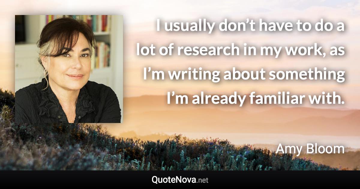 I usually don’t have to do a lot of research in my work, as I’m writing about something I’m already familiar with. - Amy Bloom quote