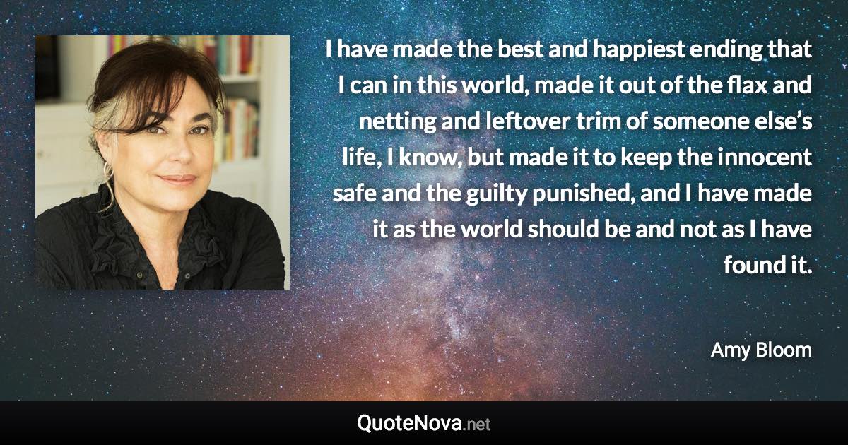 I have made the best and happiest ending that I can in this world, made it out of the flax and netting and leftover trim of someone else’s life, I know, but made it to keep the innocent safe and the guilty punished, and I have made it as the world should be and not as I have found it. - Amy Bloom quote