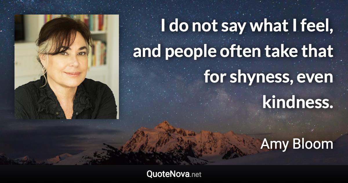 I do not say what I feel, and people often take that for shyness, even kindness. - Amy Bloom quote