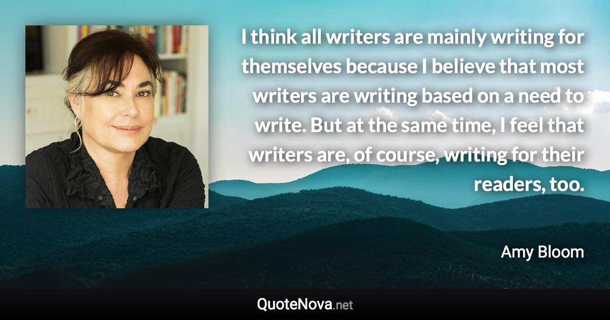 I think all writers are mainly writing for themselves because I believe that most writers are writing based on a need to write. But at the same time, I feel that writers are, of course, writing for their readers, too. - Amy Bloom quote