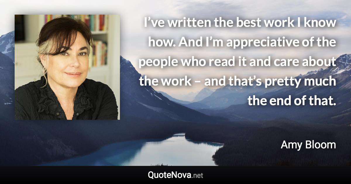 I’ve written the best work I know how. And I’m appreciative of the people who read it and care about the work – and that’s pretty much the end of that. - Amy Bloom quote