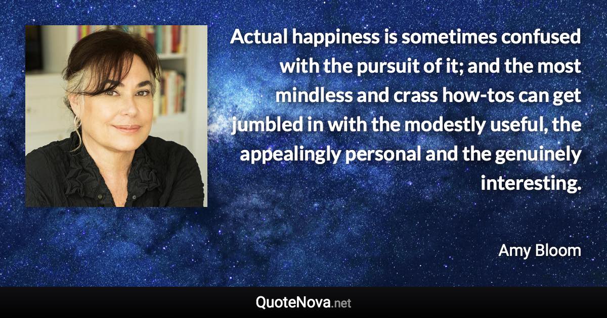 Actual happiness is sometimes confused with the pursuit of it; and the most mindless and crass how-tos can get jumbled in with the modestly useful, the appealingly personal and the genuinely interesting. - Amy Bloom quote